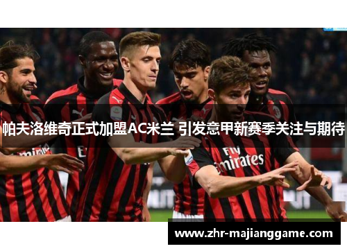 帕夫洛维奇正式加盟AC米兰 引发意甲新赛季关注与期待 帕夫洛维奇正式加盟AC米兰 引发意甲新赛季关注与期待