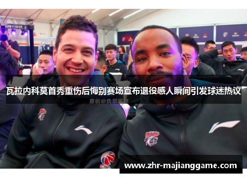 瓦拉内科莫首秀重伤后悔别赛场宣布退役感人瞬间引发球迷热议